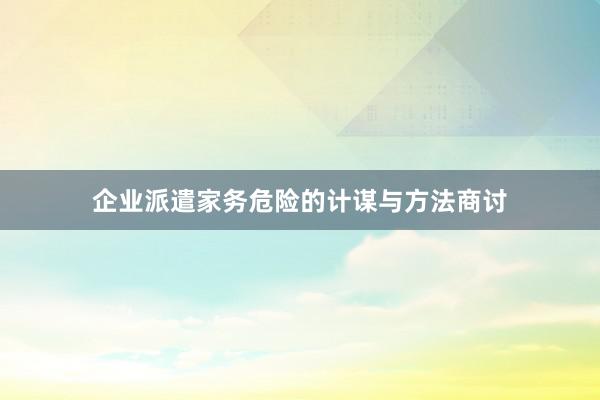 企业派遣家务危险的计谋与方法商讨